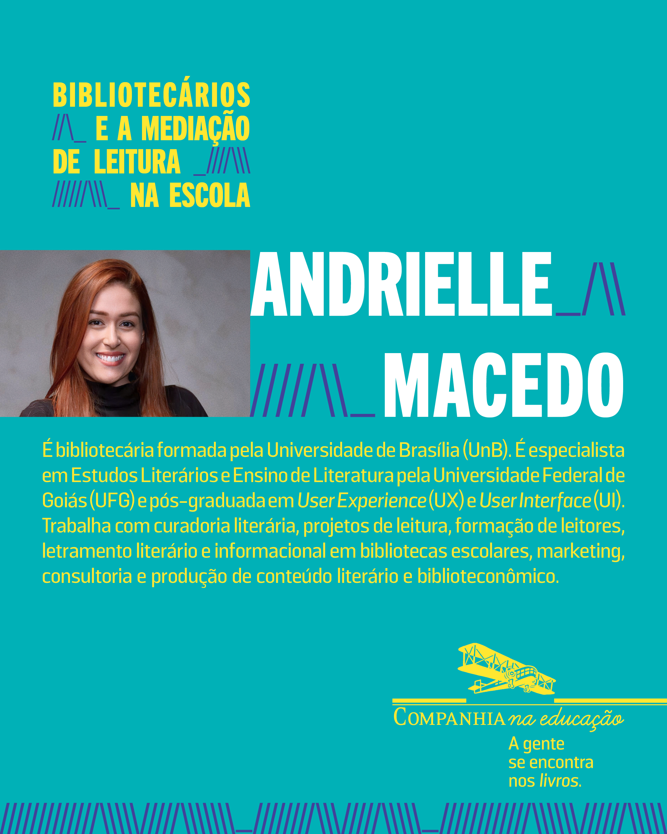 Andrielle Macedo � bibliotec�ria formada pela Universidade de Bras�lia (UnB). � especialista em Estudos Liter�rios e Ensino de Literatura pela Universidade Federal de Goi�s (UFG) e p�s-graduada em User Experience (UX) e User Interface (UI). Trabalha com curadoria liter�ria, projetos de leitura, forma��o de leitores, letramento liter�rio e informacional em bibliotecas escolares, marketing, consultoria e produ��o de conte�do liter�rio e bibliotecon�mico.